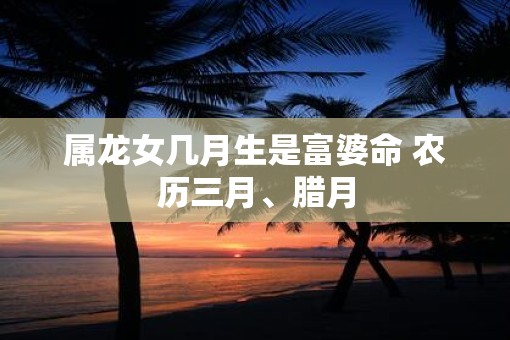 属龙女几月生是富婆命 农历三月、腊月
