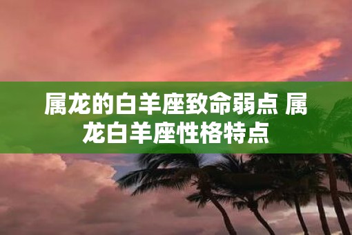 属龙的白羊座致命弱点 属龙白羊座性格特点