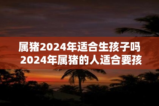 属猪2025年适合生孩子吗 2025年属猪的人适合要孩子吗
