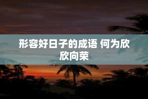 形容好日子的成语 何为欣欣向荣