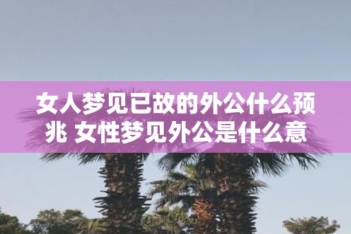 女人梦见已故的外公什么预兆 女性梦见外公是什么意思