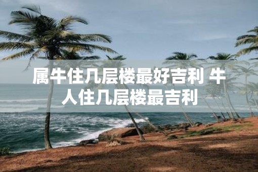 属牛住几层楼最好吉利 牛人住几层楼最吉利