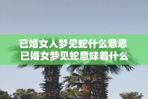 已婚女人梦见蛇什么意思 已婚女梦见蛇意味着什么