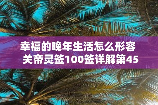 幸福的晚年生活怎么形容  关帝灵签100签详解第45签 幸福的晚年生活怎么形容  关帝灵签100签详解第45签
