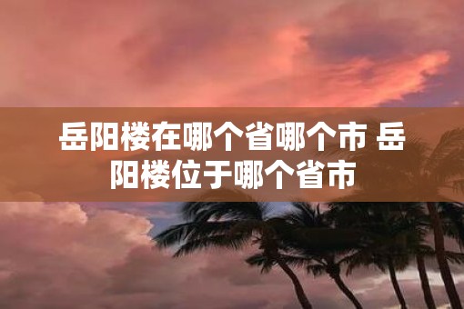 岳阳楼在哪个省哪个市 岳阳楼位于哪个省市