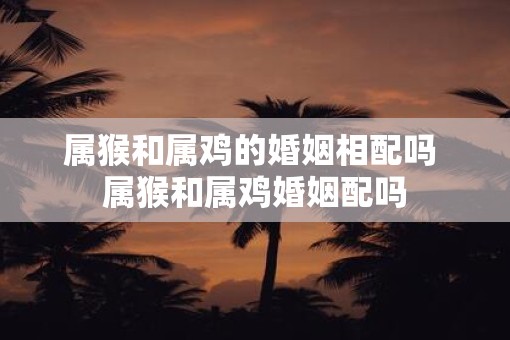 属猴和属鸡的婚姻相配吗 属猴和属鸡婚姻配吗