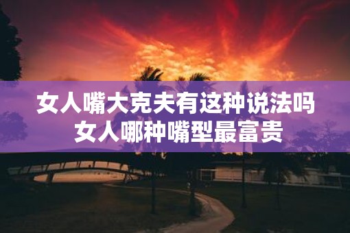 女人嘴大克夫有这种说法吗 女人哪种嘴型最富贵