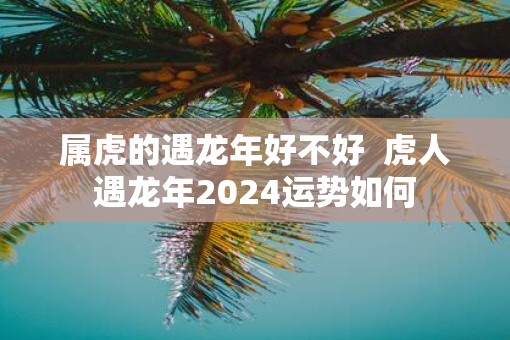 属虎的遇蛇年好不好  虎人遇蛇年2025运势如何
