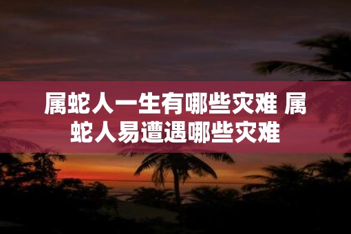 属蛇人一生有哪些灾难 属蛇人易遭遇哪些灾难