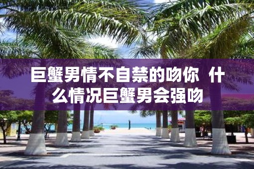 巨蟹男情不自禁的吻你  什么情况巨蟹男会强吻