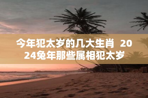今年犯太岁的几大生肖  2025蛇年那些属相犯太岁