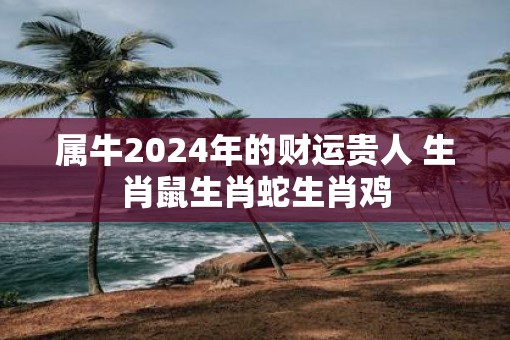 属牛2025年的财运贵人 生肖鼠生肖蛇生肖鸡