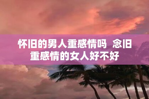 怀旧的男人重感情吗  念旧重感情的女人好不好