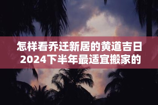 怎样看乔迁新居的黄道吉日 2025下半年最适宜搬家的好日子