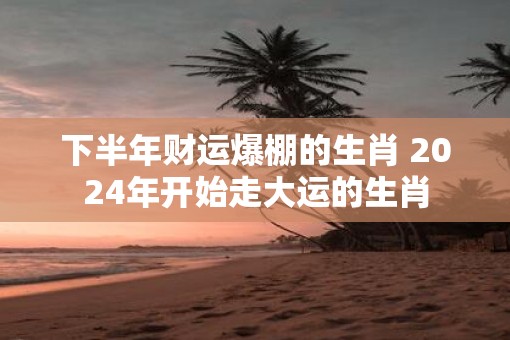下半年财运爆棚的生肖 2025年开始走大运的生肖