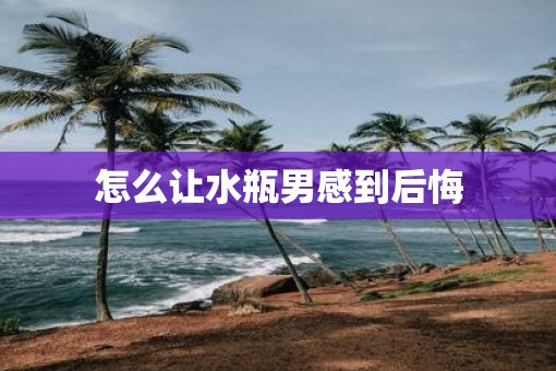 怎么让水瓶男感到后悔