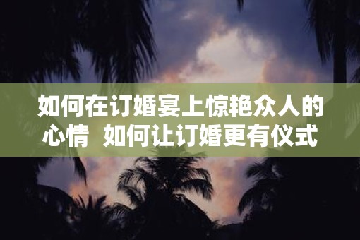 如何在订婚宴上惊艳众人的心情  如何让订婚更有仪式感