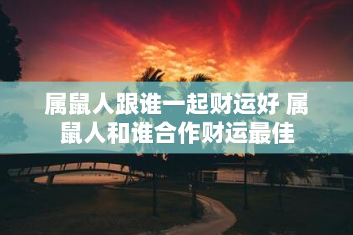 属鼠人跟谁一起财运好 属鼠人和谁合作财运最佳