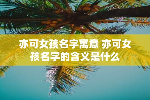 亦可女孩名字寓意 亦可女孩名字的含义是什么