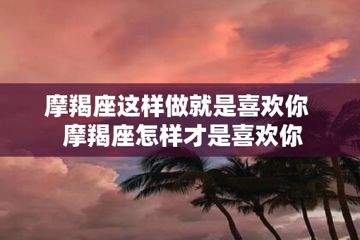 摩羯座这样做就是喜欢你  摩羯座怎样才是喜欢你