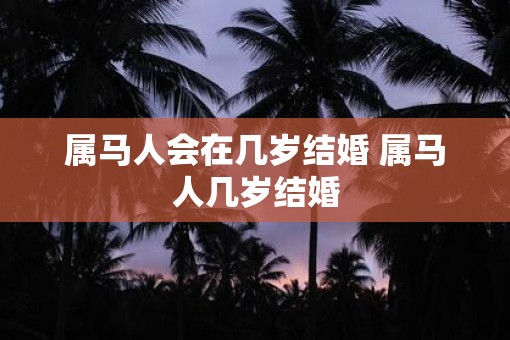 属马人会在几岁结婚 属马人几岁结婚