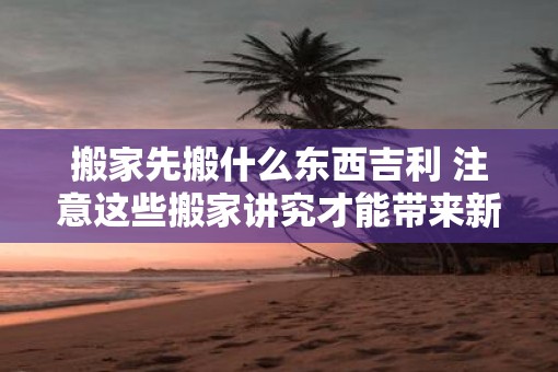 搬家先搬什么东西吉利 注意这些搬家讲究才能带来新屋新气象