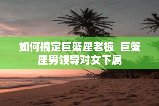 如何搞定巨蟹座老板  巨蟹座男领导对女下属