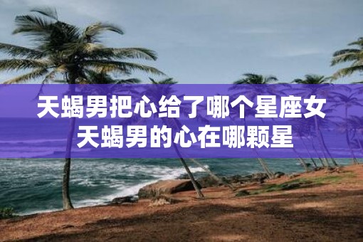 天蝎男把心给了哪个星座女 天蝎男的心在哪颗星