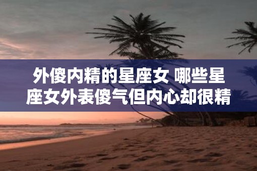外傻内精的星座女 哪些星座女外表傻气但内心却很精明