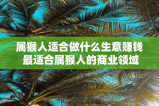 属猴人适合做什么生意赚钱 最适合属猴人的商业领域