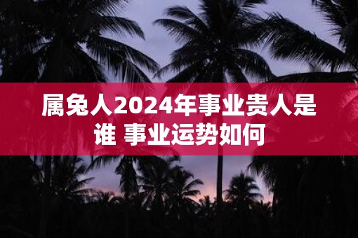 属兔人2025年事业贵人是谁 事业运势如何