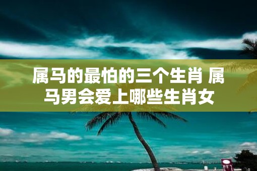 属马的最怕的三个生肖 属马男会爱上哪些生肖女