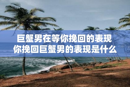 巨蟹男在等你挽回的表现 你挽回巨蟹男的表现是什么