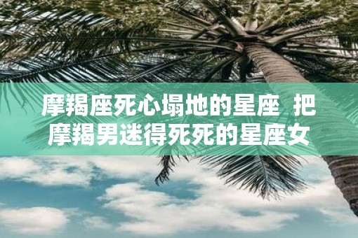 摩羯座死心塌地的星座  把摩羯男迷得死死的星座女