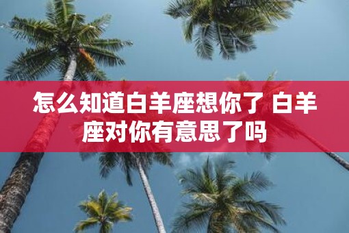 怎么知道白羊座想你了 白羊座对你有意思了吗