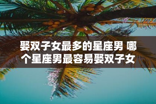 娶双子女最多的星座男 哪个星座男最容易娶双子女