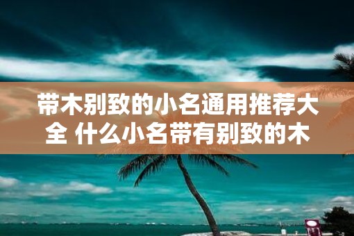 带木别致的小名通用推荐大全 什么小名带有别致的木字