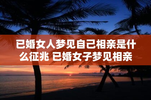 已婚女人梦见自己相亲是什么征兆 已婚女子梦见相亲征兆