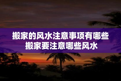 搬家的风水注意事项有哪些 搬家要注意哪些风水