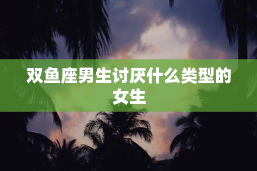 双鱼座男生讨厌什么类型的女生