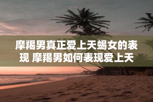 摩羯男真正爱上天蝎女的表现 摩羯男如何表现爱上天蝎女