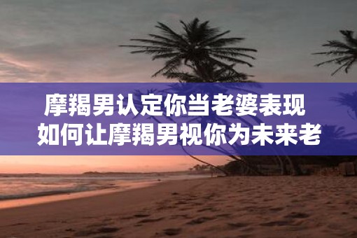 摩羯男认定你当老婆表现 如何让摩羯男视你为未来老婆