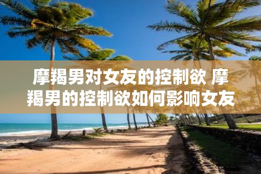 摩羯男对女友的控制欲 摩羯男的控制欲如何影响女友