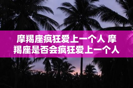 摩羯座疯狂爱上一个人 摩羯座是否会疯狂爱上一个人