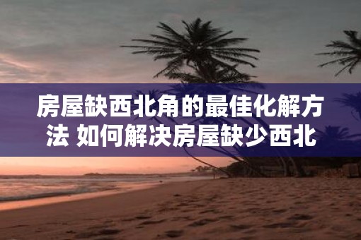 房屋缺西北角的最佳化解方法 如何解决房屋缺少西北角