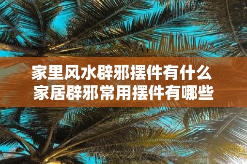 家里风水辟邪摆件有什么 家居辟邪常用摆件有哪些