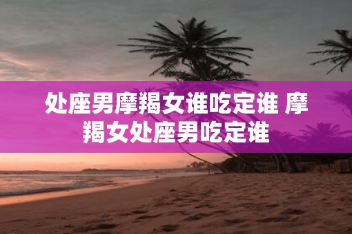 处座男摩羯女谁吃定谁 摩羯女处座男吃定谁