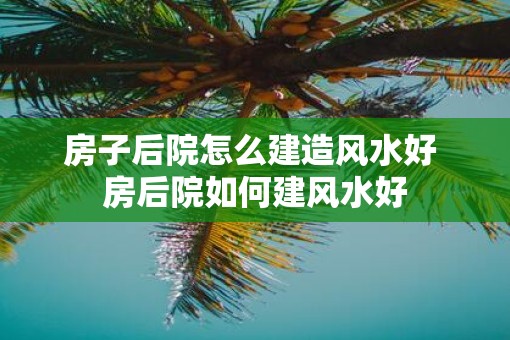 房子后院怎么建造风水好 房后院如何建风水好