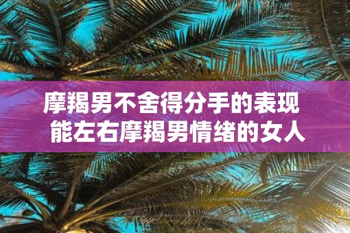 摩羯男不舍得分手的表现  能左右摩羯男情绪的女人