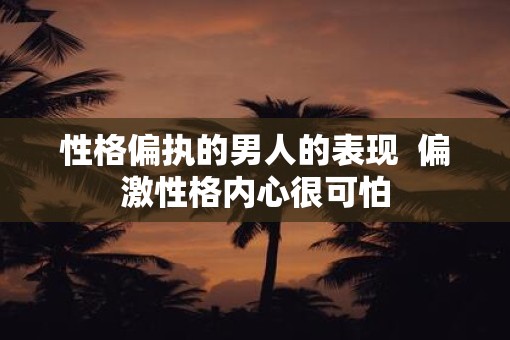 性格偏执的男人的表现  偏激性格内心很可怕